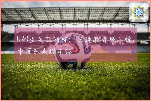 U20女足亚洲杯：三连胜晋级八强，中国队表现不俗
