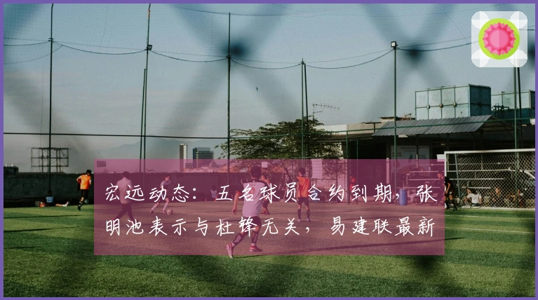 宏远动态：五名球员合约到期，张明池表示与杜锋无关，易建联最新消息