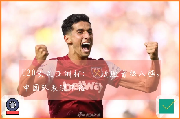 U20女足亚洲杯：三连胜晋级八强，中国队表现不俗
